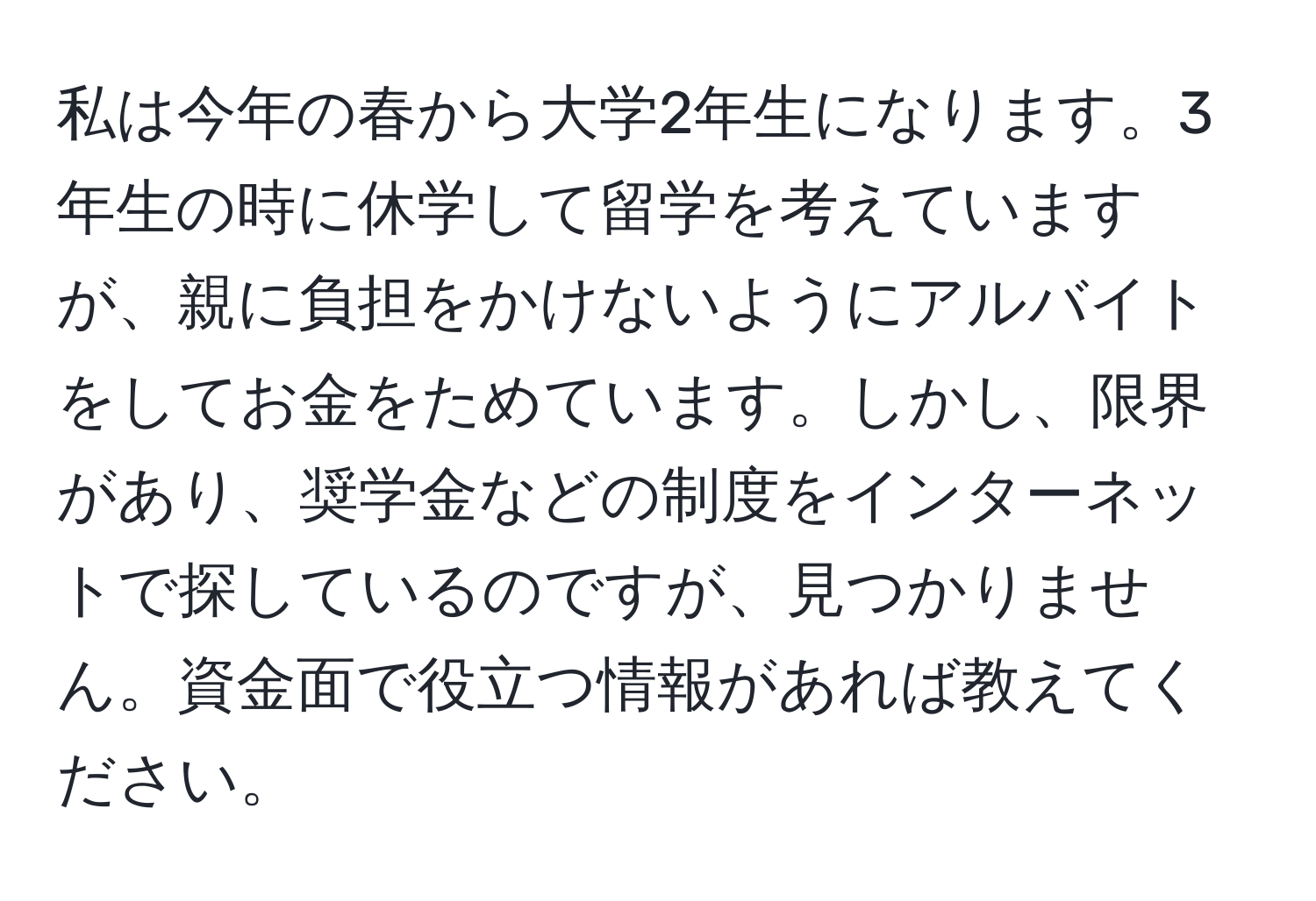 私は今年の春から大学2年生になります。3年生の時に休学して留学を考えていますが、親に負担をかけないようにアルバイトをしてお金をためています。しかし、限界があり、奨学金などの制度をインターネットで探しているのですが、見つかりません。資金面で役立つ情報があれば教えてください。