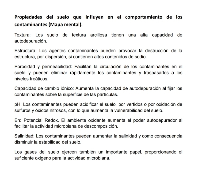 Propiedades del suelo que influyen en el comportamiento de los 
contaminantes (Mapa mental). 
Textura: Los suelo de textura arcillosa tienen una alta capacidad de 
auto de puración. 
Estructura: Los agentes contaminantes pueden provocar la destrucción de la 
estructura, por dispersión, si contienen altos contenidos de sodio. 
Porosidad y permeabilidad: Facilitan la circulación de los contaminantes en el 
suelo y pueden eliminar rápidamente los contaminantes y traspasarlos a los 
niveles freáticos. 
Capacidad de cambio iónico: Aumenta la capacidad de autodepuración al fijar los 
contaminantes sobre la superficie de las partículas. 
pH: Los contaminantes pueden acidificar el suelo, por vertidos o por oxidación de 
sulfuros y óxidos nitrosos, con lo que aumenta la vulnerabilidad del suelo. 
Eh: Potencial Redox. El ambiente oxidante aumenta el poder autodepurador al 
facilitar la actividad microbiana de descomposición. 
Salinidad: Los contaminantes pueden aumentar la salinidad y como consecuencia 
disminuir la estabilidad del suelo. 
Los gases del suelo ejercen también un importante papel, proporcionando el 
suficiente oxigeno para la actividad microbiana.