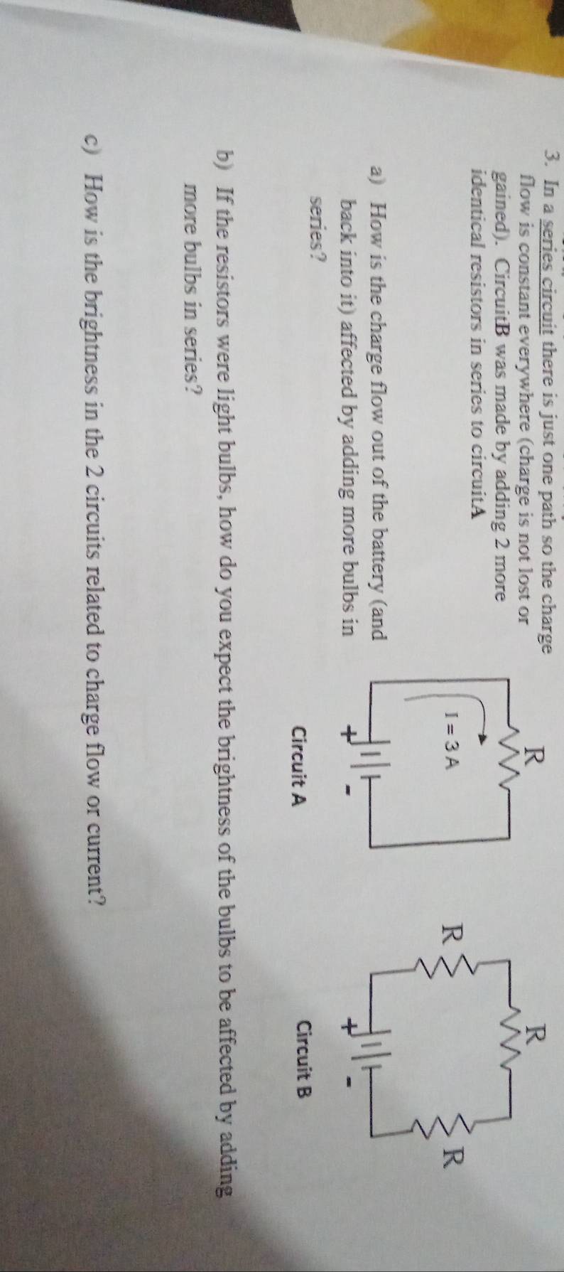 In a series circuit there is just one path so the charge
flow is constant everywhere (charge is not lost or
gained). CircuitB was made by adding 2 more
identical resistors in series to circuitA
a) How is the charge flow out of the battery (and
back into it) affected by adding more bulbs in
series?
b) If the resistors were light bulbs, how do you expect the brightness of the bulbs to be affected by adding
more bulbs in series?
c) How is the brightness in the 2 circuits related to charge flow or current?