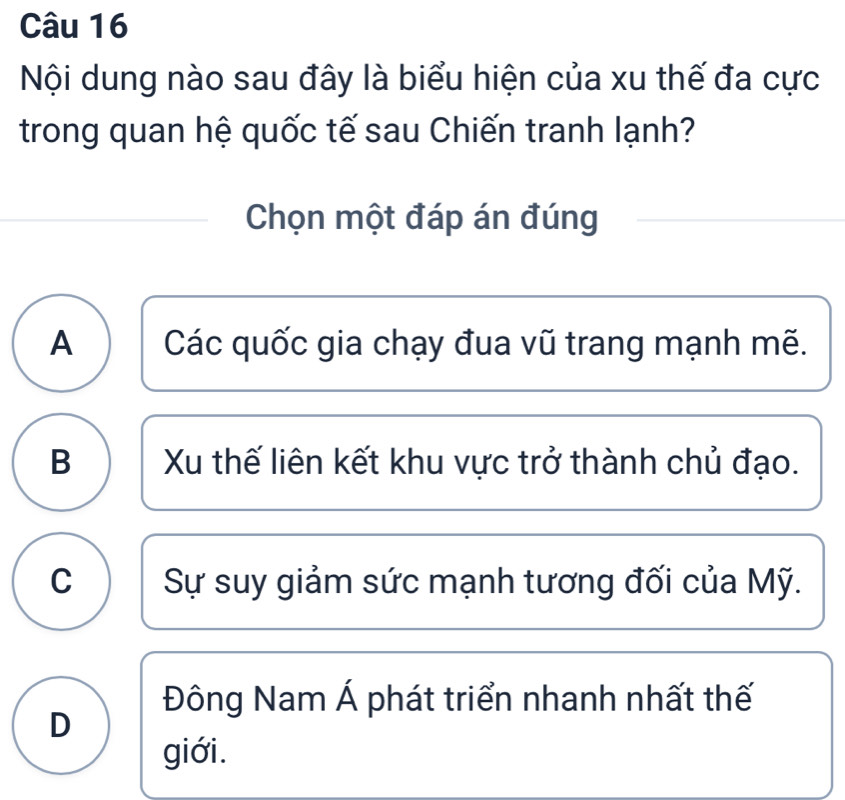 Nội dung nào sau đây là biểu hiện của xu thế đa cực
trong quan hệ quốc tế sau Chiến tranh lạnh?
Chọn một đáp án đúng
A Các quốc gia chạy đua vũ trang mạnh mẽ.
B Xu thế liên kết khu vực trở thành chủ đạo.
C Sự suy giảm sức mạnh tương đối của Mỹ.
Đông Nam Á phát triển nhanh nhất thế
D
giới.