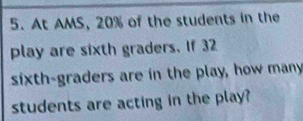 At AMS, 20% of the students in the 
play are sixth graders. If 32
sixth-graders are in the play, how many 
students are acting in the play?