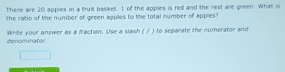 There are 20 apples in a fruit basket. 1 of the apples is red and the rest are green. What is 
the ratio of the number of green apples to the total number of apples? 
Write your answer as a fraction. Use a slash ( / ) to separate the numerator and 
denominator.