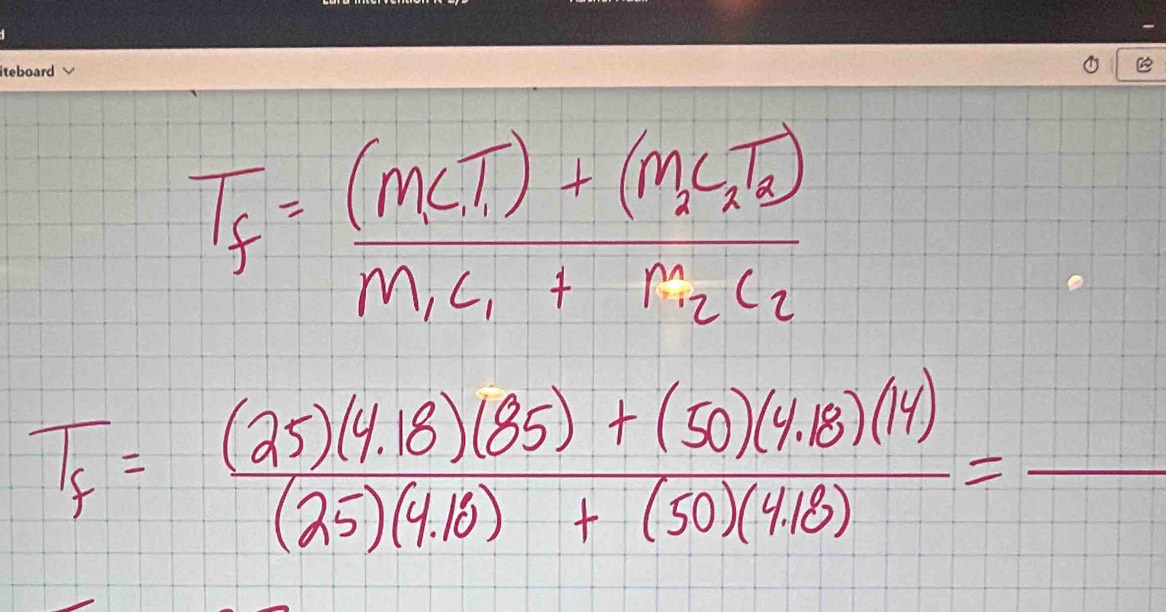 T_f=frac (M_LT_1)+(M_2C_2)M_1C_1+M_2C_2
T_f= ((25)(4.18)(85)+(50)(4.18)(14))/(25)(4.18)+(50)(4.18) =_ 