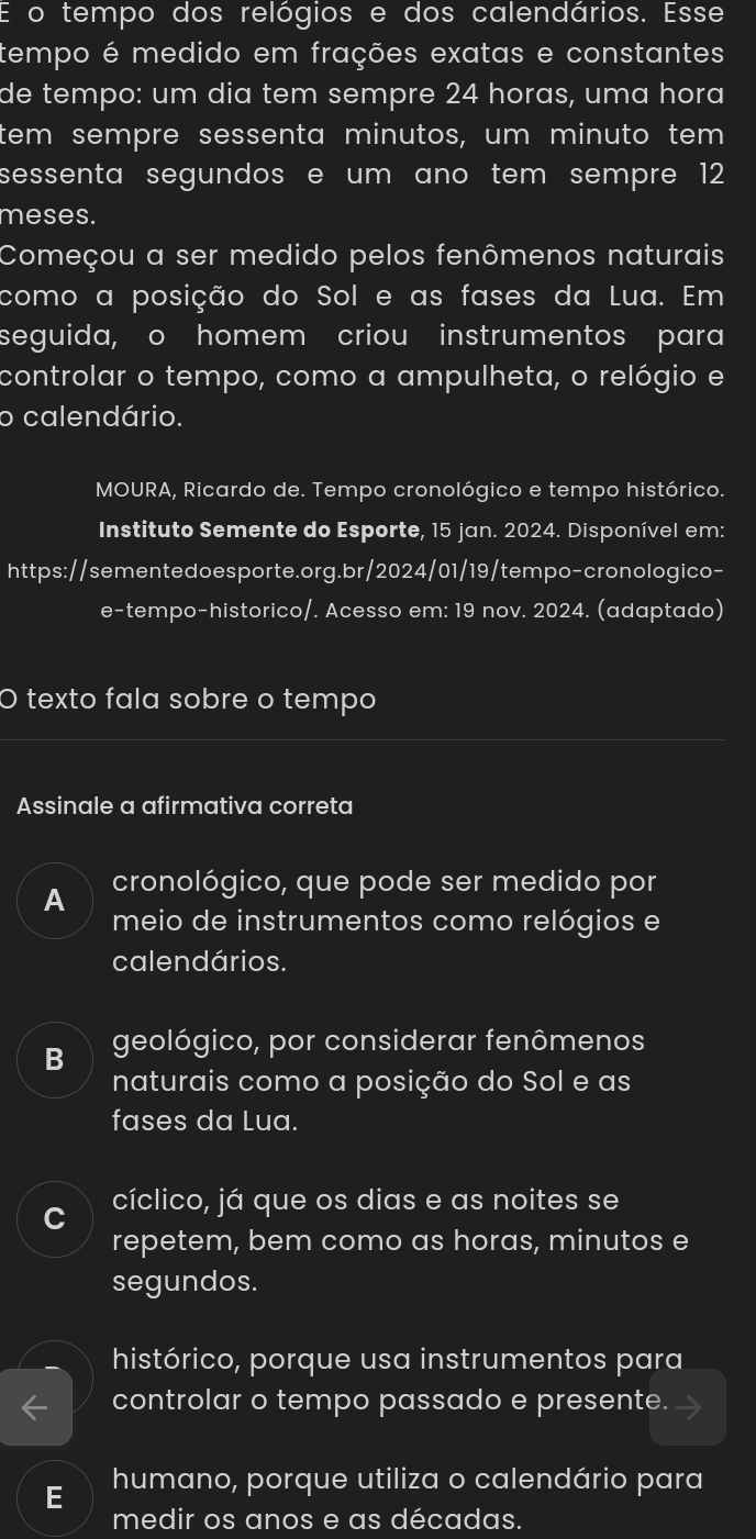 tempo dos relógios e dos calendários. Esse
tempo é medido em frações exatas e constantes
de tempo: um dia tem sempre 24 horas, uma hora
tem sempre sessenta minutos, um minuto tem
sessenta segundos e um ano tem sempre 12
meses.
Começou a ser medido pelos fenômenos naturais
como a posição do Sol e as fases da Lua. Em
seguida, o homem criou instrumentos para
controlar o tempo, como a ampulheta, o relógio e
o calendário.
MOURA, Ricardo de. Tempo cronológico e tempo histórico.
Instituto Semente do Esporte, 15 jan. 2024. Disponível em:
https://sementedoesporte.org.br/2024/01/19/tempo-cronologico-
e-tempo-historico/. Acesso em: 19 nov. 2024. (adaptado)
O texto fala sobre o tempo
Assinale a afirmativa correta
A cronológico, que pode ser medido por
meio de instrumentos como relógios e
calendários.
B geológico, por considerar fenômenos
naturais como a posição do Sol e as
fases da Lua.
C cíclico, já que os dias e as noites se
repetem, bem como as horas, minutos e
segundos.
histórico, porque usa instrumentos para
controlar o tempo passado e presente.
E humano, porque utiliza o calendário para
medir os anos e as décadas.