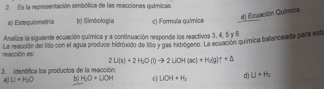 Es la representación simbólica de las reacciones químicas
d) Ecuación Química
a) Estequiometría b) Simbología c) Formula química
Analiza la siguiente ecuación química y a continuación responde los reactivos 3, 4, 5 y 6
La reacción del litio con el agua produce hidróxido de litio y gas hidrógeno. La ecuación química balanceada para esta
reacción es:
2Li(s)+2H_2O(l)to 2LiOH(ac)+H_2(g)uparrow +△
3. Identifica los productos de la reacción:
a) Li+H_2O b) H_2O+LiOH c) LiOH+H_2
d) Li+H_2