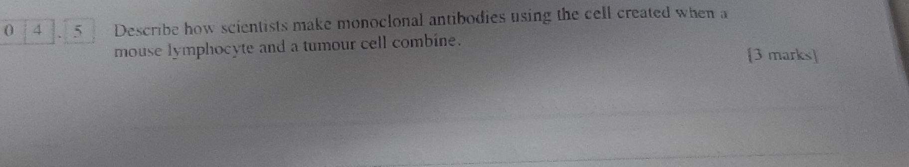 0 4 、 5 Describe how scientists make monoclonal antibodies using the cell created when a 
mouse lymphocyte and a tumour cell combine. 
[3 marks]