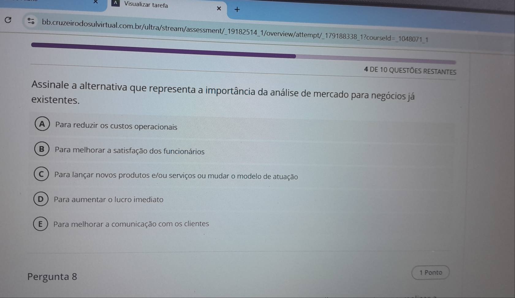 Visualizar tarefa x +
bb.cruzeirodosulvirtual.com.br/ultra/stream/assessment/_19182514_1/overview/attempt/_179188338_1?courseld =_ 1048071 1
4 DE 10 QUESTÕES RESTANTES
Assinale a alternativa que representa a importância da análise de mercado para negócios já
existentes.
A Para reduzir os custos operacionais
B ) Para melhorar a satisfação dos funcionários
C ) Para lançar novos produtos e/ou serviços ou mudar o modelo de atuação
D Para aumentar o lucro imediato
E ) Para melhorar a comunicação com os clientes
Pergunta 8
1 Ponto