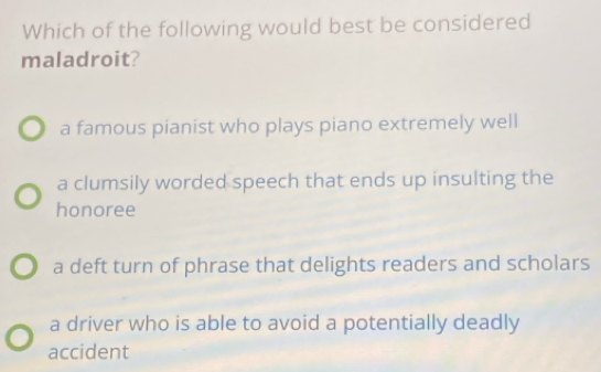 Which of the following would best be considered
maladroit?
a famous pianist who plays piano extremely well
a clumsily worded speech that ends up insulting the
honoree
a deft turn of phrase that delights readers and scholars
a driver who is able to avoid a potentially deadly
accident