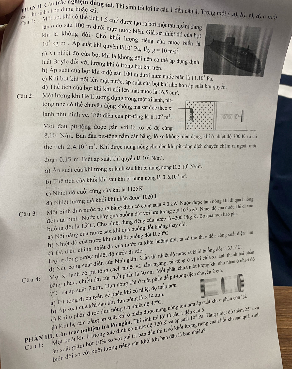 PHAN H. Câu trắc nghiệm đúng sai. Thí sinh trả lời từ câu 1 đến câu 4. Trong mỗi ý a), b), c), d) o mỗi
câu, thí sinh chọn dung hoặc sai.
Câu 1:  Một bọt khí có thể tích 1,5cm^3 được tạo ra bởi một tàu ngầm đang
ln ở độ sâu 100 m dưới mực nước biển. Giả sử nhiệt độ của bọ
khí là không đồi. Cho khối lượng riêng của nước biển l
10^3kg/m^3. Áp suất khí quyền là 10^5Pa , lấy g=10m/s^2.
a) Vì nhiệt độ của bọt khí là không đổi nên có thể áp dụng định
luật Boyle đổi với lượng khí ở trong bọt khí trên.
b) Áp suất của bọt khí ở độ sâu 100 m dưới mực nước biển là 
c) Khi bọt khí nổi lên mặt nước, áp suất của bọt khí nhỏ hơn áp suất khí quyềển.
d) Thể tích của bọt khí khi nổi lên mặt nước là 16,5cm^3.
Câu 2: Một lượng khí He lí tưởng đựng trong một xi lanh, pit-
tông nhẹ có thể chuyển động không ma sát dọc theo xi
lanh như hình vẽ. Tiết diện của pit-tông là 8.10^(-3)m^2.
Một đầu pit-tông được gắn với lò xo có độ cứng
8. 10 N/m. Ban đầu pit-tông nằm cân bằng, lò xo không biến dạng, khí ở nhiệt độ 300 K và có
thể tích 2,4.10^(-3)m^3.  Khí được nung nóng cho đến khi pit-tông dịch chuyển chậm ra ngoài một
đoạn 0,15 m. Biết áp suất khí quyền là 10^5N/m^2.
a) Áp suất của khí trong xi lanh sau khi bị nung nóng là 2.10^5N/m^2.
b) Thể tích của khối khí sau khi bị nung nóng là 3,6.10^(-3)m^3.
c) Nhiệt độ cuối cùng của khí là 1125K.
d) Nhiệt lượng mà khối khí nhận được 1020 J.
Câu 3:  Một bình đun nước nóng bằng điện có công suất 9,0 kW. Nước được làm nóng khi đi qua buồng kg/s. Nhiệt độ của nước khi đi vào
đốt của binh. Nước chảy qua buồng đốt với lưu lượng 5,8.10^(-2)
buồng đốt là 15°C. Cho nhiệt dung riêng của nước là 4200 J/kg.K. Bỏ qua mọi hao phí.
a) Nội năng của nước sau khi qua buồng đốt không thay đổi.
b) Nhiệt độ của nước khi ra khỏi buồng đốt là 50°C.
c) Đề điều chỉnh nhiệt độ của nước ra khỏi buồng đốt, ta có thể thay đổi: công suất điện lưu
lượng đòng nước; nhiệt độ nước đi vào.
d) Nếu công suất điện của bình giảm 2 lần thì nhiệt độ nước ra khỏi buồng đốt là 33,5°C.
Câu 4: Một xi lanh có pit-tông cách nhiệt và nằm ngang, pit-tông ở vị trí chia xi lanh thành hai phần
bằng nhau, chiều dài của mỗi phần là 30 cm. Mỗi phần chứa một lượng khi như nhau ở nhiết độ
7°C và áp suất 2 atm. Đun nóng khí ở một phần để pit-tông dịcn 2 cm.
a) Pit-tông di chuyển về phần khí có nhiệt độ thấp hơn.
b) Áp suất của khí sau khi đun nóng là 3,14 atm.
c) Khí ở phần được đun nóng tới nhiệt độ 47°C.
d) Khi hệ cân bằng áp suất khí ở phần được nung nóng lớn hơn áp suất
PHẢN III. Câu trắc nghiệm trả lời ngắn. Thí sinh trả lời từ câu 1 đến câu 6.
Câu 1: Một khối khí lí tưởng xác định có nhiệt độ 320 K và áp suất 10^5F Pa. Tăng nhiệt độ thêm 25' và
Sấp suất giảm bớt 10% so với giá trị ban đầu thì tỉ số khối lượng riêng của khối khí sau quá trình
biển đôi so với khối lượng riêng của khối khí ban đầu là bao nhiêu?