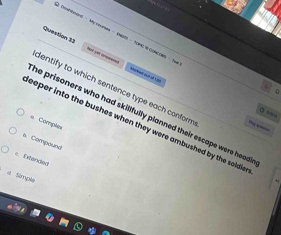 Dashboard - My courses - ENG111 - TOPIC 10 CONCORD - Tew
Question 33 Not yet answered
Marked out of 1.00
dentify to which sentence type each conform .
。
0334
he prisoners who had skillfully planned their escape were head .
a. Complex
eeper into the bushes when they were ambushed by the soldie .
Nag queston
b. Compound
c. Extended
d. Simple