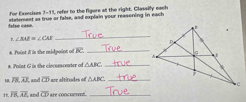 For Exercises 7-11, refer to the figure at the right. Classify each 
statement as true or false, and explain your reasoning in each 
false case. 
7. ∠ BAE≌ ∠ CAE
_ 
8. Point E is the midpoint of overline BC. _ 
9. Point G is the circumcenter of △ ABC. _ 
10. overline FB, overline AE, and overline CD are altitudes of △ ABC. _ 
11. overline FB, overline AE, and overline CD are concurrent._