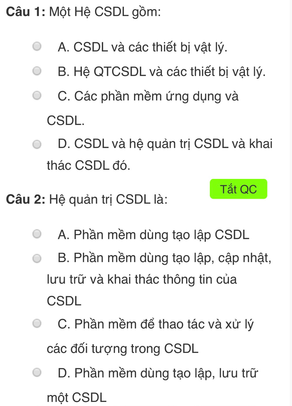 Một Hệ CSDL gồm:
A. CSDL và các thiết bị vật lý.
B. Hệ QTCSDL và các thiết bị vật lý.
C. Các phần mềm ứng dụng và
CSDL.
D. CSDL và hệ quản trị CSDL và khai
thác CSDL đó.
Tắt QC
Câu 2: Hệ quản trị CSDL là:
A. Phần mềm dùng tạo lập CSDL
B. Phần mềm dùng tạo lập, cập nhật,
lưu trữ và khai thác thông tin của
CSDL
C. Phần mềm để thao tác và xử lý
các đối tượng trong CSDL
D. Phần mềm dùng tạo lập, lưu trữ
một CSDL