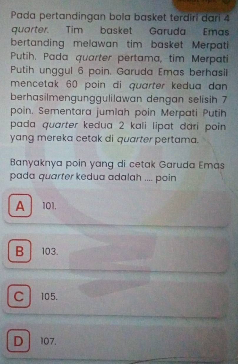 Pada pertandingan bola basket terdiri dari 4
quarter. Tim basket Garuda Emas
bertanding melawan tim basket Merpati
Putih. Pada quarter pertama, tim Merpati
Putih unggul 6 poin. Garuda Emas berhasil
mencetak 60 poin di quarter kedua dan 
berhasilmengunggulilawan dengan selisih 7
poin. Sementara jumlah poin Merpati Putih
pada quarter kedua 2 kali lipat dari poin 
yang mereka cetak di quarter pertama.
Banyaknya poin yang di cetak Garuda Emas
pada quarter kedua adalah .... poin
A 101.
B 103.
C 105.
D 107.