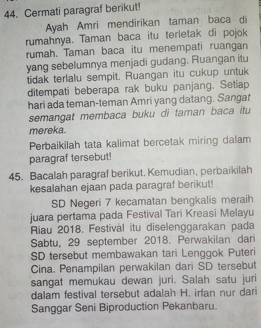 Cermati paragraf berikut! 
Ayah Amri mendirikan taman baca di 
rumahnya. Taman baca itu terletak di pojok 
rumah. Taman baca itu menempati ruangan 
yang sebelumnya menjadi gudang. Ruangan itu 
tidak terlalu sempit. Ruangan itu cukup untuk 
ditempati beberapa rak buku panjang. Setiap 
hari ada teman-teman Amri yang datang. Sangat 
semangat membaca buku di taman baca itu 
mereka. 
Perbaikilah tata kalimat bercetak miring dalam 
paragraf tersebut! 
45. Bacalah paragraf berikut. Kemudian, perbaikilah 
kesalahan ejaan pada paragraf berikut! 
SD Negeri 7 kecamatan bengkalis meraih 
juara pertama pada Festival Tari Kreasi Melayu 
Riau 2018. Festiväl itu diselenggarakan pada 
Sabtu, 29 september 2018. Perwakilan dari 
SD tersebut membawakan tari Lenggok Puteri 
Cina. Penampilan perwakilan dari SD tersebut 
sangat memukau dewan juri. Salah satu juri 
dalam festival tersebut adalah H. irfan nur dari 
Sanggar Seni Biproduction Pekanbaru.