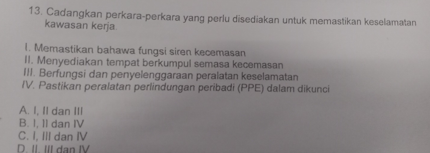 Cadangkan perkara-perkara yang perlu disediakan untuk memastikan keselamatan
kawasan kerja.
1. Memastikan bahawa fungsi siren kecemasan
II. Menyediakan tempat berkumpul semasa kecemasan
III. Berfungsi dan penyelenggaraan peralatan keselamatan
IV. Pastikan peralatan perlindungan peribadi (PPE) dalam dikunci
A. I, II dan III
B. I, 11 dan IV
C. I, III dan IV
D. II. III dan IV