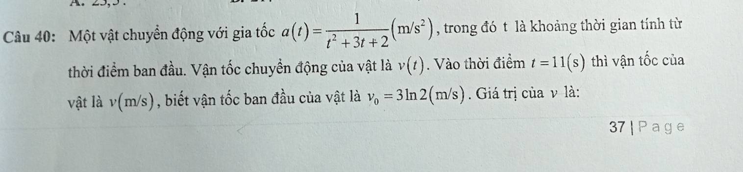 A 
Câu 40: Một vật chuyển động với gia tốc a(t)= 1/t^2+3t+2 (m/s^2) , trong đó t là khoảng thời gian tính từ 
thời điểm ban đầu. Vận tốc chuyển động của vật là v(t). Vào thời điểm t=11(s) thì vận tốc của 
vật là v(m VS ), biết vận tốc ban đầu của vật là v_0=3ln 2(m/s). Giá trị của v là: 
37 | P a g e