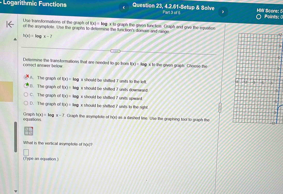 Question 23, 4.2.61-Setup & Solve
- Logarithmic Functions HW Score: 5
>
Part 3 of 5 Points: 0
Use transformations of the graph of f(x)=log * to o graph the given function. Graph and give the equation
of the asymptote. Use the graphs to determine the function's domain and range.
h(x)=log x-7
12
9
5
Determine the transformations that are needed to go from f(x)=log x to the given graph. Choose the
correct answer below.
3
A. The graph of f(x)=log x should be shifted 7 units to the left.
B. The graph of f(x)=log x should be shifted 7 units downward
3
C. The graph of f(x)=log x should be shifted 7 units upward.
D. The graph of f(x)=log x should be shifted 7 units to the right. 
Graph h(x)=log x-7. Graph the asymptote of h(x) as a dashed line. Use the graphing tool to graph the
equations.
What is the vertical asymptote of h(x) ?
(Type an equation.)