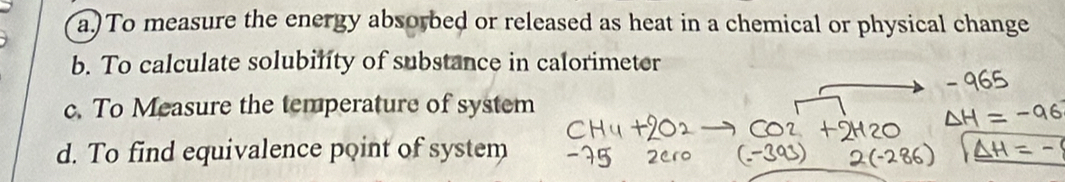 a.)To measure the energy absorbed or released as heat in a chemical or physical change
b. To calculate solubility of substance in calorimeter
c. To Measure the temperature of system
d. To find equivalence point of system