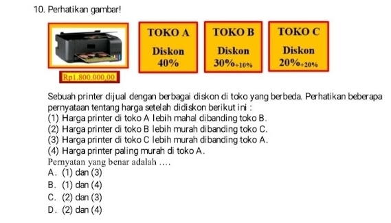 Perhatikan gambar!
TOKO A TOKO B TOKO C
Diskon Diskon Diskon
40% 30%÷10% 20%+20%
Rp1.800.000,00
Sebuah printer dijual dengan berbagai diskon di toko yang berbeda. Perhatikan beberapa
pernyataan tentang harga setelah didiskon berikut ini :
(1) Harga printer di toko A lebih mahal dibanding toko B.
(2) Harga printer di toko B lebih murah dibanding toko C.
(3) Harga printer di toko C lebih murah dibanding toko A.
(4) Harga printer paling murah di toko A.
Pernyatan yang benar adalah …
A. (1) dan (3)
B. (1) dan (4)
C. (2) dan (3)
D . (2) dan (4)