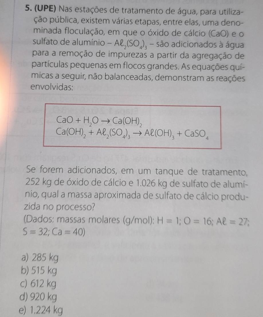 (UPE) Nas estações de tratamento de água, para utiliza-
ção pública, existem várias etapas, entre elas, uma deno-
minada floculação, em que o óxido de cálcio (CaO) e o
sulfato de alumínio -Aell _2(SO_4)_3 - são adicionados à água
para a remoção de impurezas a partir da agregação de
partículas pequenas em flocos grandes. As equações quí-
micas a seguir, não balanceadas, demonstram as reações
envolvidas:
CaO+H_2Oto Ca(OH)_2
Ca(OH)_2+Al_2(SO_4)_3to Al(OH)_3+CaSO_4
Se forem adicionados, em um tanque de tratamento,
252 kg de óxido de cálcio e 1.026 kg de sulfato de alumí-
nío, qual a massa aproximada de sulfato de cálcio produ-
zida no processo?
(Dados: massas molares (g/mol): H=1; O=16; Aell =27;
S=32;Ca=40)
a) 285 kg
b) 515 kg
c) 612 kg
d) 920 kg
e) 1,224 kg