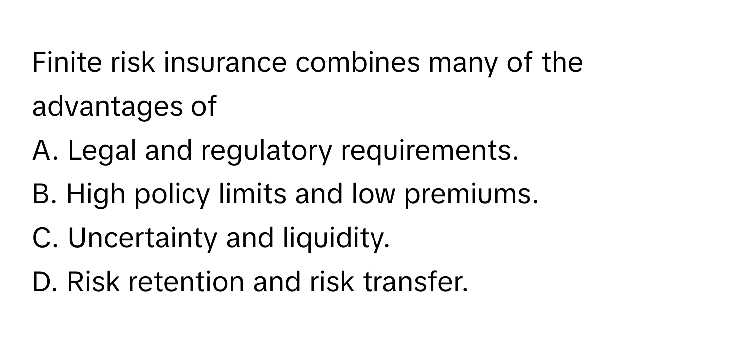 Finite risk insurance combines many of the advantages of 
  
A. Legal and regulatory requirements.
B. High policy limits and low premiums.
C. Uncertainty and liquidity.
D. Risk retention and risk transfer.