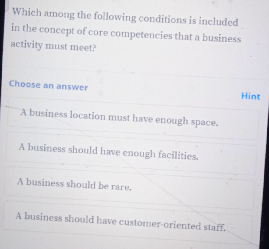 Which among the following conditions is included
in the concept of core competencies that a business
activity must meet?
Choose an answer Hint
A business location must have enough space.
A business should have enough facilities.
A business should be rare.
A business should have customer-oriented staff.