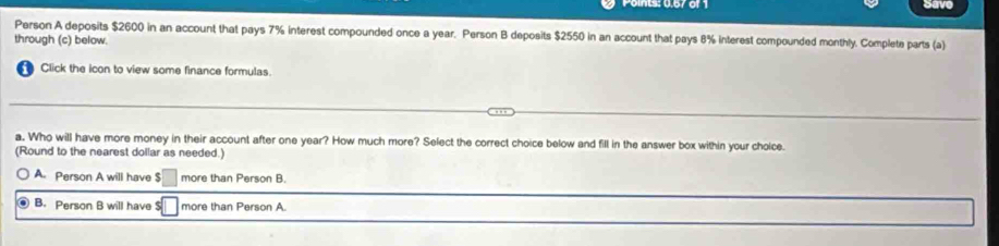 Save
Person A deposits $2600 in an account that pays 7% interest compounded once a year. Person B deposits $2550 in an account that pays 8% interest compounded monthly. Complete parts (a)
through (c) below.
Click the icon to view some finance formulas.
a. Who will have more money in their account after one year? How much more? Select the correct choice below and fill in the answer box within your cholce.
(Round to the nearest dollar as needed.)
A. Person A will have $□ more than Person B.
B. Person B will have □ more than Person A.