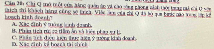 tann cong.
Cầu 20: Chị Q mở một cửa hàng quần áo và cho rằng phong cách thời trang mà chi Q yêu
thích thì khách hàng cũng sẽ thích. Việc làm của chị Q đã bỏ qua bước nào trong lập kể
hoach kinh doanh?
A. Xác định ý tưởng kinh doanh.
B. Phân tích rủi ro tiềm ẩn và biên pháp xử lí.
C. Phân tích điều kiện thực hiện ý tưởng kinh doanh.
D. Xác định kể hoạch tài chính,