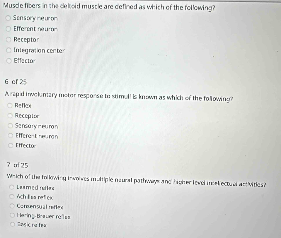 Muscle fibers in the deltoid muscle are defined as which of the following?
Sensory neuron
Efferent neuron
Receptor
Integration center
Effector
6 of 25
A rapid involuntary motor response to stimuli is known as which of the following?
Reflex
Receptor
Sensory neuron
Efferent neuron
Effector
7 of 25
Which of the following involves multiple neural pathways and higher level intellectual activities?
Learned reflex
Achilles reflex
Consensual reflex
Hering-Breuer reflex
Basic relfex