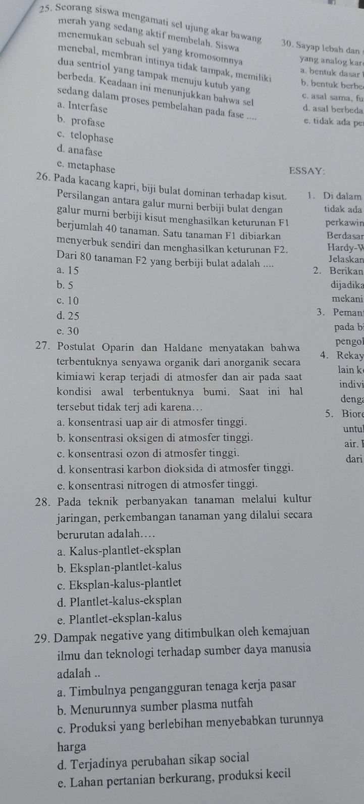 Scorang siswa mengamati sel ujung akar bawang 30. Sayap lebah dan
merah yang sedang aktif membelah. Siswa
menemukan sebuah sel yang kromosomnya
yang analog kar
menebal, membran intinya tidak tampak, memiliki
a. bentuk dasar
dua sentriol yang tampak menuju kutub yang
b. bentuk berbe
berbeda. Keadaan ini menunjukkan bahwa sel
c. asal sama, fu
a. Interfase
sedang dalam proses pembelahan pada fase .... e. tidak ada per
d. asal berbeda
b. profase
c. telophase
d. anafase
e. metaphase
ESSAY:
26. Pada kacang kapri, biji bulat dominan terhadap kisut. 1. Di dalam
Persilangan antara galur murni berbiji bulat dengan tidak ada
galur murni berbiji kisut menghasilkan keturunan F1 perkawin
berjumlah 40 tanaman. Satu tanaman F1 dibiarkan Berdasar
menyerbuk sendiri dan menghasilkan keturunan F2. Hardy-W
Dari 80 tanaman F2 yang berbiji bulat adalah .... Jelaskan
a. 15 2. Berikan
b. 5 dijadika
c. 10 mekani
d. 25
3. Peman
e. 30 pada b
pengol
27. Postulat Oparin dan Haldane menyatakan bahwa 4. Rekay
terbentuknya senyawa organik dari anorganik secara lain k
kimiawi kerap terjadi di atmosfer dan air pada saat indivi
kondisi awal terbentuknya bumi. Saat ini hal denga
tersebut tidak terj adi karena…
5. Bior
a. konsentrasi uap air di atmosfer tinggi.
untul
b. konsentrasi oksigen di atmosfer tinggi. air. I
c. konsentrasi ozon di atmosfer tinggi. dari
d. konsentrasi karbon dioksida di atmosfer tinggi.
e. konsentrasi nitrogen di atmosfer tinggi.
28. Pada teknik perbanyakan tanaman melalui kultur
jaringan, perkembangan tanaman yang dilalui secara
berurutan adalah…
a. Kalus-plantlet-eksplan
b. Eksplan-plantlet-kalus
c. Eksplan-kalus-plantlet
d. Plantlet-kalus-eksplan
e. Plantlet-eksplan-kalus
29. Dampak negative yang ditimbulkan oleh kemajuan
ilmu dan teknologi terhadap sumber daya manusia
adalah ..
a. Timbulnya pengangguran tenaga kerja pasar
b. Menurunnya sumber plasma nutfah
c. Produksi yang berlebihan menyebabkan turunnya
harga
d. Terjadinya perubahan sikap social
e. Lahan pertanian berkurang, produksi kecil