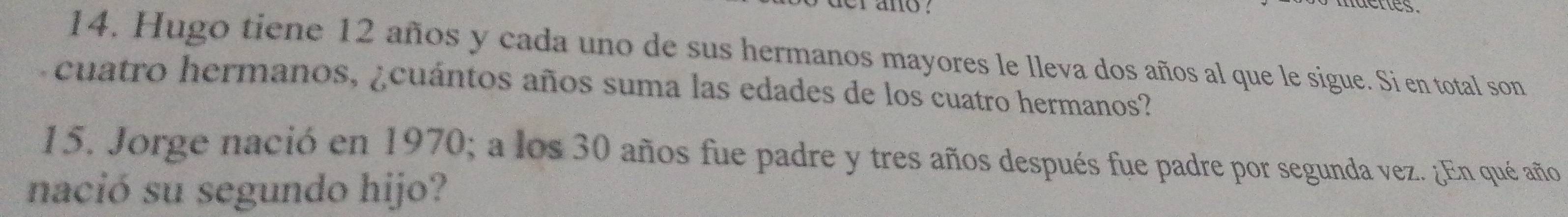 nactes. 
14. Hugo tiene 12 años y cada uno de sus hermanos mayores le lleva dos años al que le sigue. Si en total son 
cuatro hermanos, ¿cuántos años suma las edades de los cuatro hermanos? 
15. Jorge nació en 1970; a los 30 años fue padre y tres años después fue padre por segunda vez. ¿En qué año 
nació su segundo hijo?