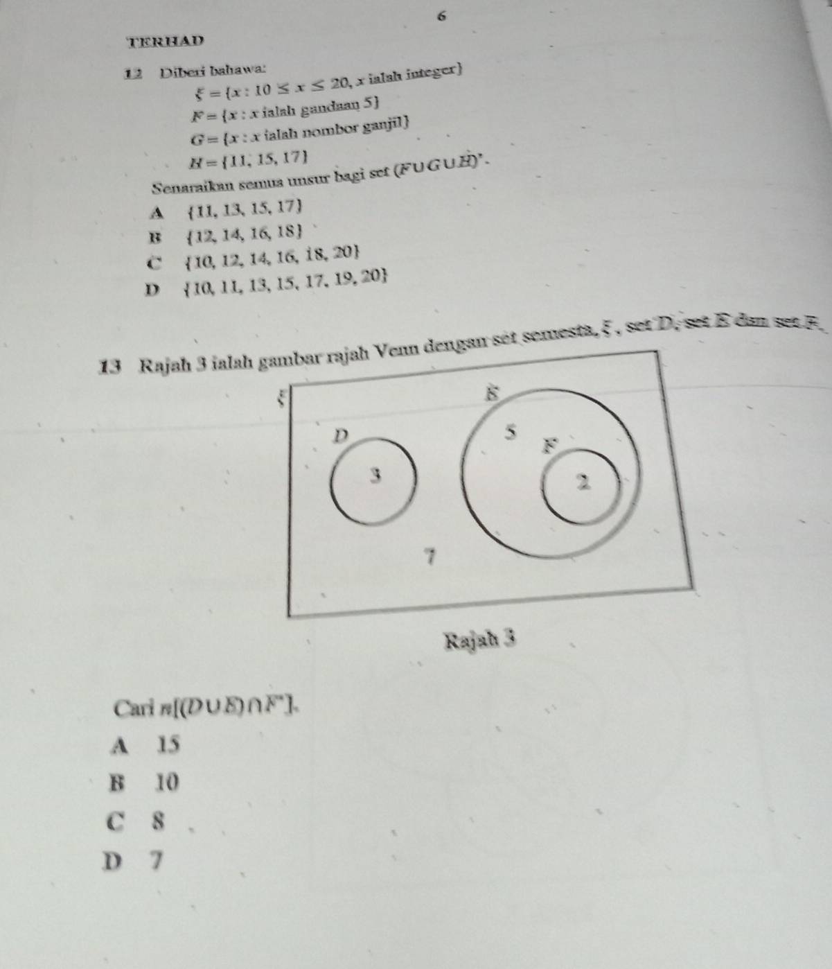 TERHAD
12 Diberi bahawa:
xi = x:10≤ x≤ 20 , x ialah integer)
F= x:x ialah gandaan 5 
G= x:x ialah nombor ganjil
H= 11,15,17
Senaraikan semus unsur bagi set (FUGUH)' .
A  11,13,15,17
B  12,14,16,18
C  10,12,14,16,18,20
D  10,11,13,15,17,19,20
13 Rajah 3 ialahan set semesta, ξ , set D, set E dan set F.
Rajahı 3
Cari n[(D∪ E)∩ F^-].
A 15
B 10
C 8
D 7