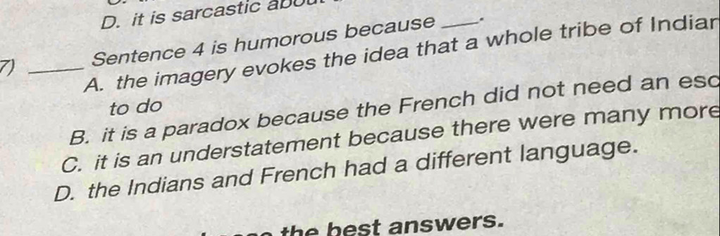 D. it is sarcastic ab
Sentence 4 is humorous because .
7)_
A. the imagery evokes the idea that a whole tribe of Indiar
to do
B. it is a paradox because the French did not need an esc
C. it is an understatement because there were many more
D. the Indians and French had a different language.
th e best answers.