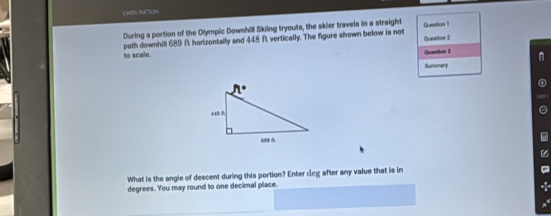 UWEN WATSON
During a portion of the Olympic Downhill Skiing tryouts, the skier travels in a straight Question 1
Question 2
path downhill 689 ft horizontally and 448 ft vertically. The figure shown below is not
to scale. Question 3
Summary
What is the angle of descent during this portion? Enter deg after any value that is in
degrees. You may round to one decimal place.