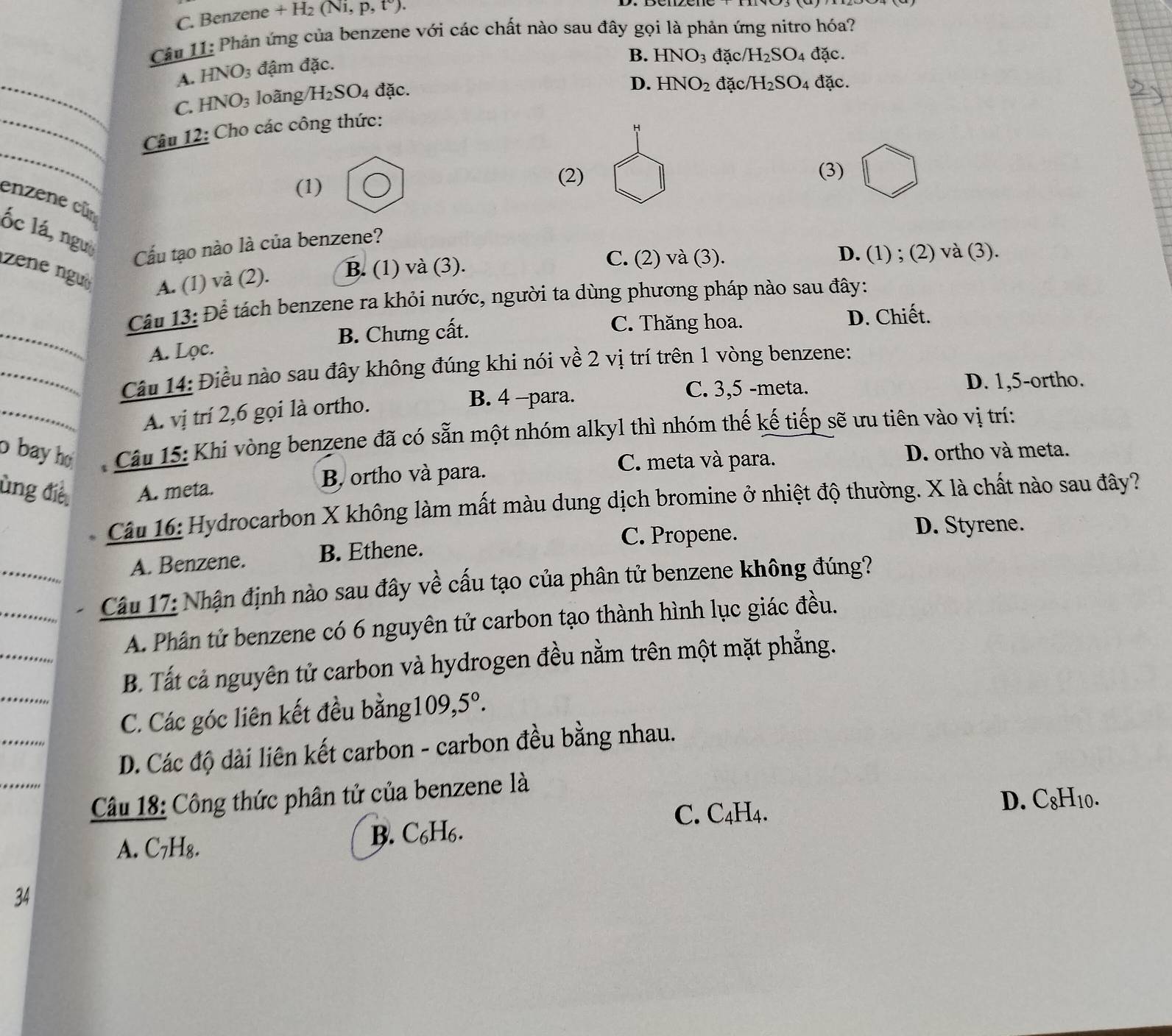 C. Benzene +H_2(Ni,p,t°).
Câu 11: Phản ứng của benzene với các chất nào sau đây gọi là phản ứng nitro hóa?
A. HNO_3 đậm đặc.
B. HNO_3 đặc/ H_2SO_4 đặc.
_C. HNO_3 loãng H_2SO_4 đặc.
D. HNO_2 đặc /H_2SO_4 đặc.
_Câu 12: Cho các công thức:
H
_
(1)
(2) (3)
enzene cũn ốc lá, ngư
Cầu tạo nào là của benzene?
zene ngu
A. (1) và (2). B. (1) và (3).
C. (2) và (3). D. (1) ; (2) và (3).
Câu 13: Để tách benzene ra khỏi nước, người ta dùng phương pháp nào sau đây:
_A. Lọc. B. Chưng cất.
C. Thăng hoa. D. Chiết.
_ Câu 14: Điều nào sau đây không đúng khi nói về 2 vị trí trên 1 vòng benzene:
B. 4 -para. C. 3,5 -meta. D. 1,5-ortho.
A. vị trí 2,6 gọi là ortho.
o bay ho  Câu 15: Khi vòng benzene đã có sẵn một nhóm alkyl thì nhóm thế kế tiếp sẽ ưu tiên vào vị trí:
C. meta và para. D. ortho và meta.
ùng điề A. meta. B ortho và para.
Câu 16: Hydrocarbon X không làm mất màu dung dịch bromine ở nhiệt độ thường. X là chất nào sau đây?
C. Propene. D. Styrene.
A. Benzene. B. Ethene.
__ Câu 17: Nhận định nào sau đây về cấu tạo của phân tử benzene không đúng?
_
A. Phân tử benzene có 6 nguyên tử carbon tạo thành hình lục giác đều.
B. Tất cả nguyên tử carbon và hydrogen đều nằm trên một mặt phẳng.
C. Các góc liên kết đều bằng1 109,5°.
D. Các độ dài liên kết carbon - carbon đều bằng nhau.
Câu 18: Công thức phân tử của benzene là
C. C4H4. D. C8H10.
A. C₇H₈. B. C₆H₆.