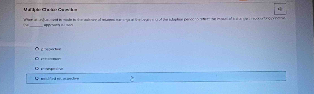 Multipie Choice Question
When an adjustment is made to the balance of retained earnings at the beginning of the adoption period to reflect the impact of a change in accounting principle,
the_ approach is used.
prospective
restatement
retrospective
modified retrospective