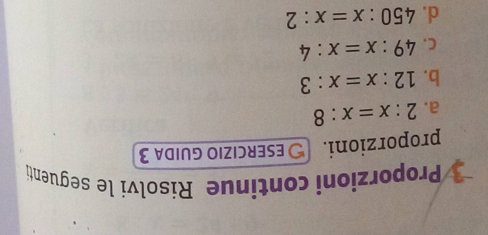 Proporzioni continue Risolvi le seguenti 
proporzioni. 
ESERCIZIO GUIDA 3 
a. 2:x=x:8
b. 12:x=x:3
C. 49:x=x:4
d. 450:x=x:2