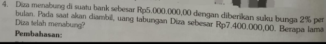 Diza menabung di suatu bank sebesar Rp5.000.000,00 dengan diberikan suku bunga 2% per 
bulan. Pada saat akan diambil, uang tabungan Diza sebesar Rp7.400.000,00. Berapa lama 
Diza telah menabung? 
Pembahasan: