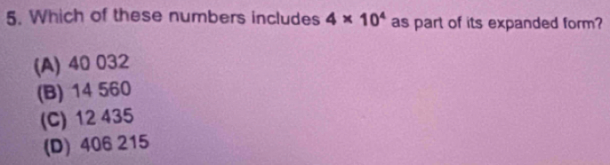 Which of these numbers includes 4* 10^4 as part of its expanded form?
(A) 40 032
(B) 14 560
(C) 12 435
(D) 406 215