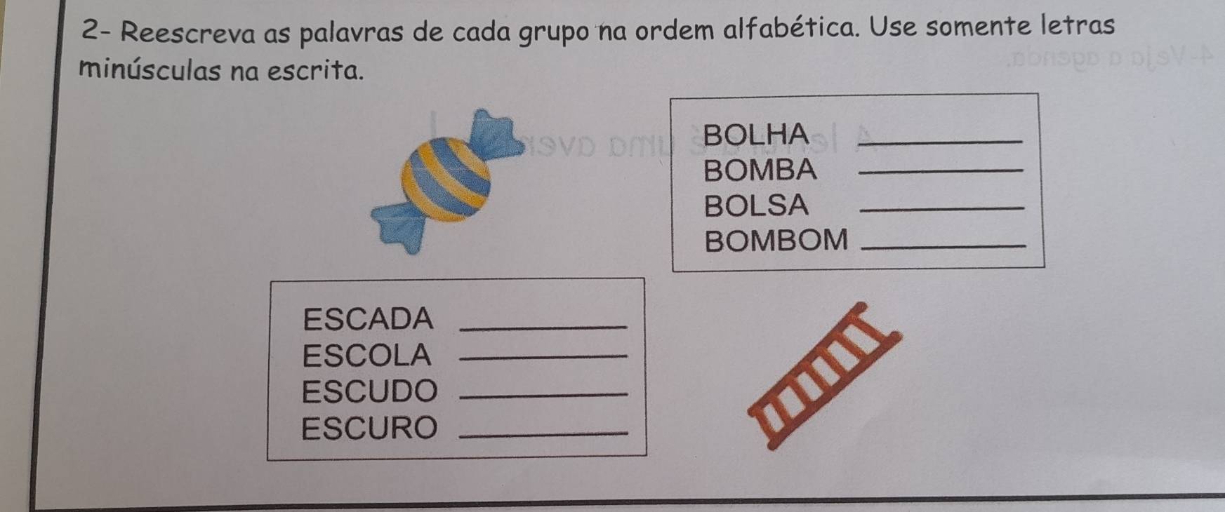 2- Reescreva as palavras de cada grupo na ordem alfabética. Use somente letras 
minúsculas na escrita. 
BOLHA_ 
BOMBA_ 
BOLSA_ 
BOMBOM_ 
ESCADA_ 
ESCOLA_ 
ESCUDO_ 
ESCURO_