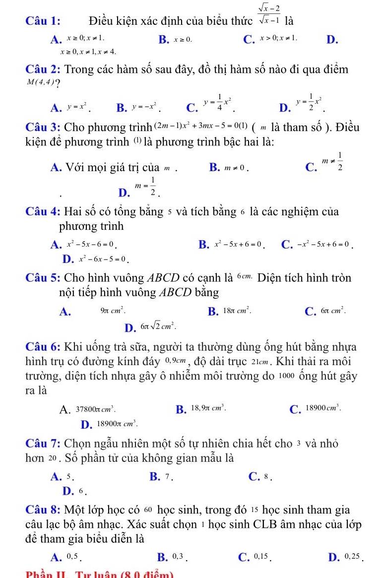 Điều kiện xác định của biểu thức  (sqrt(x)-2)/sqrt(x)-1  là
B.
A. x≥ 0;x!= 1. x≥ 0. C. x>0;x!= 1. D.
x≥ 0,x!= 1,x!= 4.
Câu 2: Trong các hàm số sau đây, dhat o thị hàm s shat O nào đi qua điểm
M(4,4) ?
A. y=x^2. B. y=-x^2. C. y= 1/4 x^2. D. y= 1/2 x^2.
Câu 3: Cho phương trình (2m-1)x^2+3mx-5=0(1) ( " là tham shat o) ). Điều
kiện để phương trình ⑴ là phương trình bậc hai là:
A. Với mọi giá trị của m . B. m!= 0. C. m!=  1/2 
D. m= 1/2 .
Câu 4: Hai số có tổng bằng 5 và tích bằng 6 là các nghiệm của
phương trình
B.
A. x^2-5x-6=0 x^2-5x+6=0. C. -x^2-5x+6=0.
D. x^2-6x-5=0.
Câu 5: Cho hình vuông ABCD có cạnh là ốơ''' Diện tích hình tròn
tnội tiếp hình vuông ABCD bằng
A. 9π cm^2. B. 18π cm^2. C. 6π cm^2.
D. 6π sqrt(2)cm^2.
Câu 6: Khi uống trà sữa, người ta thường dùng ống hút bằng nhựa
hình trụ có đường kính đáy 0,9cm , độ dài trục 21cm. Khi thải ra môi
trường, diện tích nhựa gây ô nhiễm môi trường do 1000 ống hút gây
ra là
A. 37800π cm^3. B. 18,9π cm^3. C. 18900cm^3.
D. 18900π cm^3.
Câu 7: Chọn ngẫu nhiên một số tự nhiên chia hết cho 3 và nhỏ
hơn 20 . Số phần tử của không gian mẫu là
A. 5. B. 7. C. 8 .
D. 6 .
Câu 8: Một lớp học có ố học sinh, trong đó 15 học sinh tham gia
câu lạc bộ âm nhạc. Xác suất chọn 1 học sinh CLB âm nhạc của lớp
để tham gia biểu diễn là
A. 0,5 . B. 0,3 . C. 0,15 . D. 0,25 .
Phần II- Tự luân (8 0 điểm)