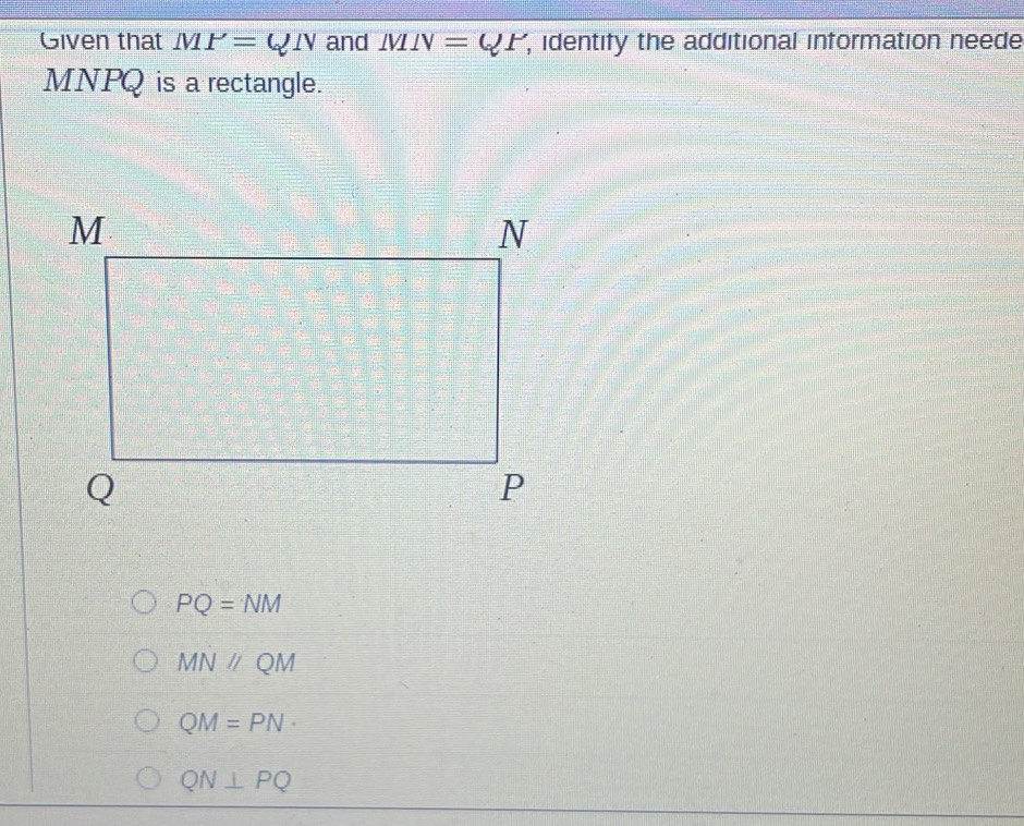 Given that MP=QN and IVIN=QP , identify the additional information neede
MNPQ is a rectangle.
PQ=NM
MNparallel QM
QM=PN·
QN⊥ PQ