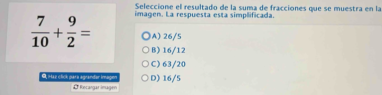 Seleccione el resultado de la suma de fracciones que se muestra en la
 7/10 + 9/2 =
imagen. La respuesta esta simplificada.
A) 26/5
B) 16/12
C) 63/20
Q Haz click para agrandar imagen D) 16/5
Recargar imagen