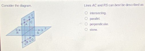 Consider the diagram. Lines AC and RS can best be described as
x
intersecting.
parallel.
C
A perpendicular.
Y
skew.
R s
G
B