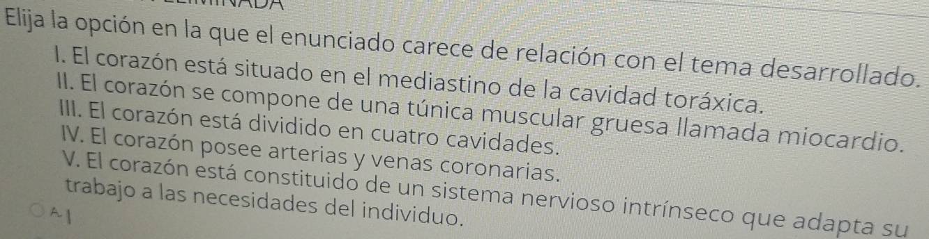 Elija la opción en la que el enunciado carece de relación con el tema desarrollado.
I. El corazón está situado en el mediastino de la cavidad toráxica.
II. El corazón se compone de una túnica muscular gruesa llamada miocardio.
IIII. El corazón está dividido en cuatro cavidades.
IV. El corazón posee arterias y venas coronarias.
V. El corazón está constituido de un sistema nervioso intrínseco que adapta su
trabajo a las necesidades del individuo.
^ 1