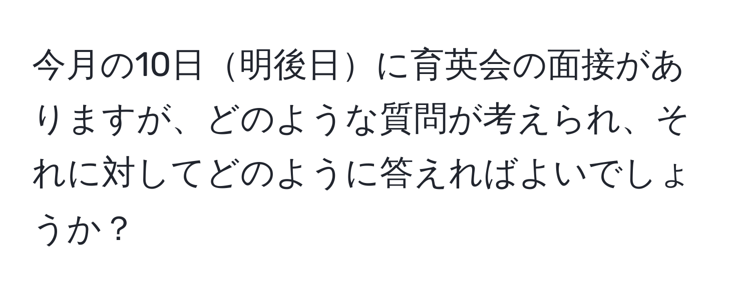 今月の10日明後日に育英会の面接がありますが、どのような質問が考えられ、それに対してどのように答えればよいでしょうか？