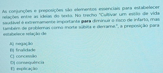 As conjunções e preposições são elementos essenciais para estabelecer
relações entre as ideias do texto. No trecho 'Cultivar um estilo de vida
saudável é extremamente importante para diminuir o risco de infarto, mas
também de problemas como morte súbita e derrame.', a preposição para
estabelece relação de
A) negação
B) finalidade
C) concessão
D) consequência
E) explicação