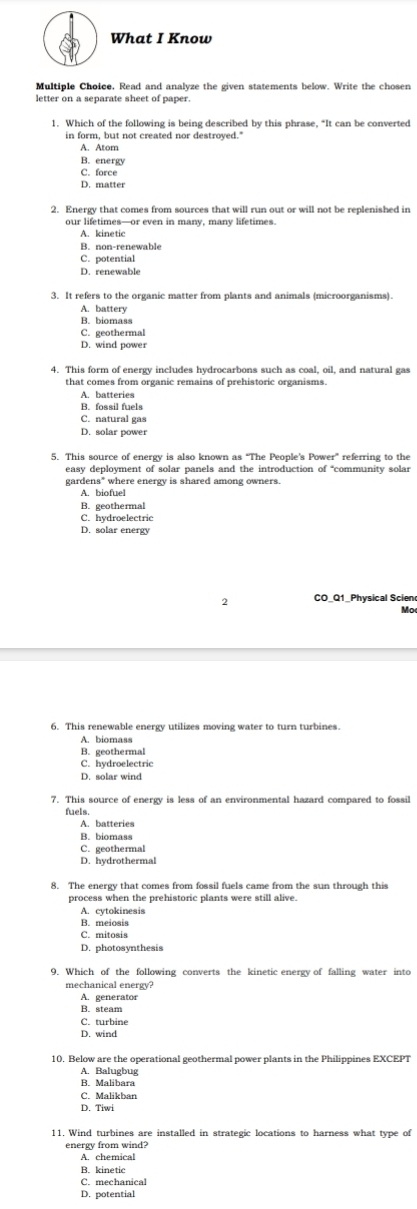 What I Know
Multiple Choice, Read and analyze the given statements below. Write the chosen
letter on a separate sheet of paper.
1. Which of the following is being described by this phrase, “It can be converted
in form, but not created nor destroyed.'
A. Atom
B. energy
C. force
D. matter
2. Energy that comes from sources that will run out or will not be replenished in
our lifetimes—or even in many, many lifetimes.
A. kinetic
B. non-renewable
C. potential
D. renewable
3. It refers to the organic matter from plants and animals (microorganisms).
A. battery
B. biomass
C. geothermal
D. wind power
4. This form of energy includes hydrocarbons such as coal, oil, and natural gas
A. batteries
B. fossil fuels
C. natural gas
D. solar power
5. This source of energy is also known as "The People's Power” referring to the
easy deployment of solar panels and the introduction of “community solar
gardens* where energy is shared among owners.
A. biofuel
B. geothermal
C. hydroelectric
D. solar energy
2 CO_Q1_Physical Scieno
Mo
A. biomass
B. geothermal
C. hydroelectric
D. solar wind
7. This source of energy is less of an environmental hazard compared to fossil
fuels.
A. batteries
B. biomass
C. geothermal
D. hydrothermal
8. The energy that comes from fossil fuels came from the sun through this
process when the prehistoric plants were still alive.
A. cytokinesis
B. meiosis
C. mitosis
D. photosynthesis
mechanical energy?
A. generator
B. steam
C. turbine
D. wind
10. Below are the operational geothermal power plants in the Philippines EXCEPT
A. Balugbug
B. Malibara
C. Malikban
D. Tiwi
11. Wind turbines are installed in strategic locations to harness what type of
energy from wind?
A. chemical
B. kinetic
C. mechanical
D. potential