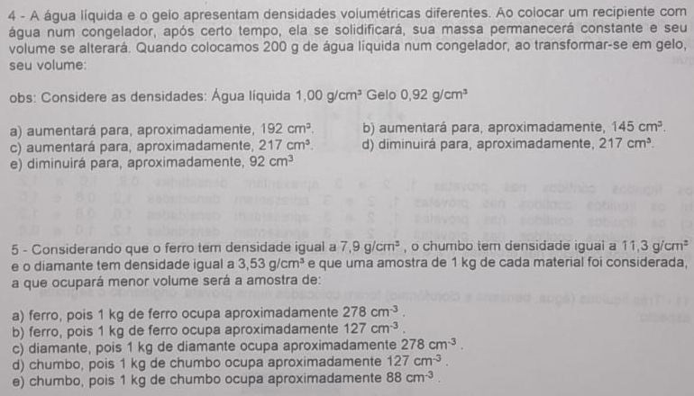 A água líquida e o gelo apresentam densidades volumétricas diferentes. Ao colocar um recipiente com
água num congelador, após certo tempo, ela se solidificará, sua massa permanecerá constante e seu
volume se alterará. Quando colocamos 200 g de água líquida num congelador, ao transformar-se em gelo,
seu volume:
obs: Considere as densidades: Água líquida 1,00g/cm^3 Gelo 0,92g/cm^3
a) aumentará para, aproximadamente, 192cm^3. b) aumentará para, aproximadamente, 145cm^3. 
c) aumentará para, aproximadamente, 217cm^3. d) diminuirá para, aproximadamente, 217cm^3. 
e) diminuirá para, aproximadamente, 92cm^3
5 - Considerando que o ferro tem densidade igual a 7,9g/cm^3 , o chumbo tem densidade igual a 11,3g/cm^3
e o diamante tem densidade igual a 3,53g/cm^3 e que uma amostra de 1 kg de cada material foi considerada,
a que ocupará menor volume será a amostra de:
a) ferro, pois 1 kg de ferro ocupa aproximadamente 278cm^(-3).
b) ferro, pois 1 kg de ferro ocupa aproximadamente 127cm^(-3)
c) diamante, pois 1 kg de diamante ocupa aproximadamente 278cm^(-3).
d) chumbo, pois 1 kg de chumbo ocupa aproximadamente 127cm^(-3).
e) chumbo, pois 1 kg de chumbo ocupa aproximadamente 88cm^(-3).