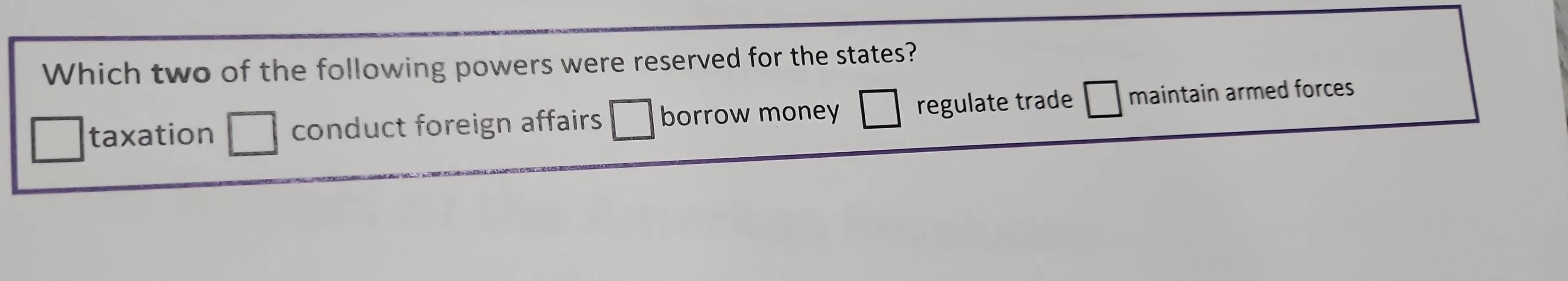 Which two of the following powers were reserved for the states?
taxation conduct foreign affairs borrow money regulate trade maintain armed forces